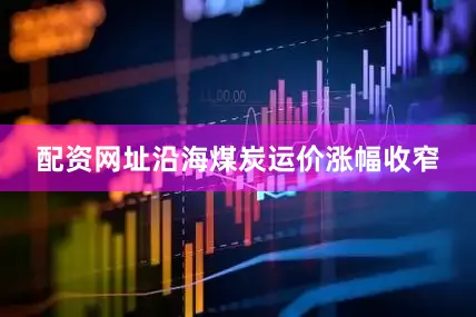 配资网址沿海煤炭运价涨幅收窄