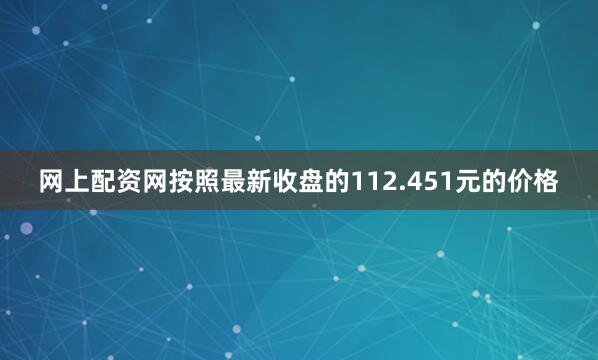 网上配资网按照最新收盘的112.451元的价格