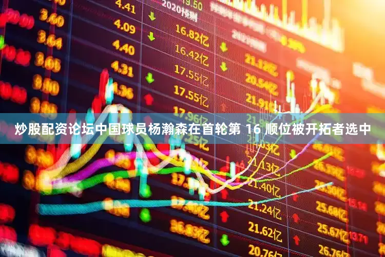 炒股配资论坛中国球员杨瀚森在首轮第 16 顺位被开拓者选中