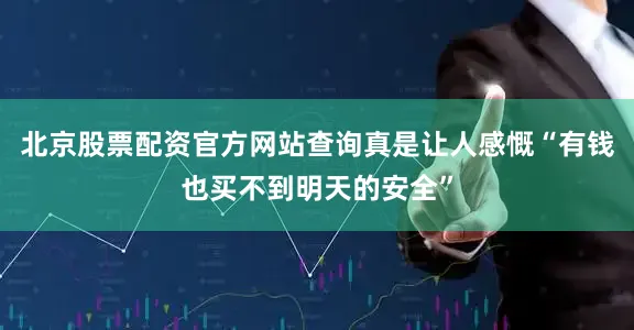 北京股票配资官方网站查询真是让人感慨“有钱也买不到明天的安全”