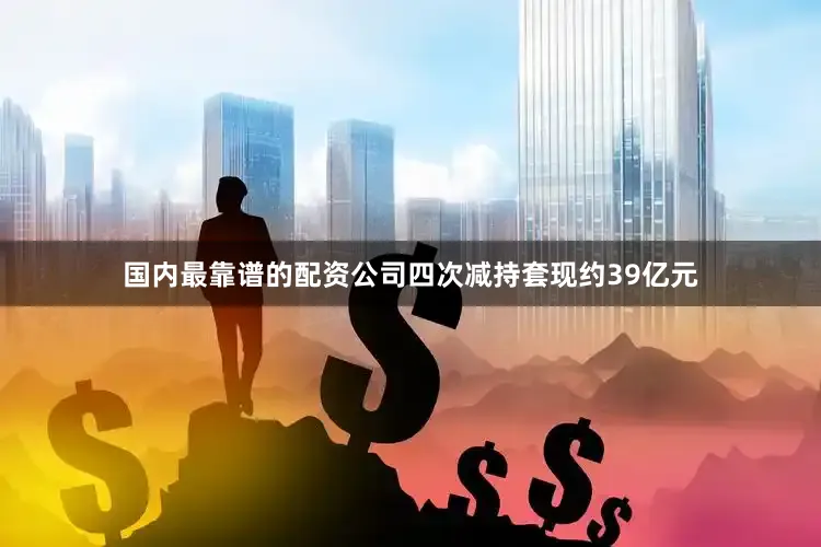 国内最靠谱的配资公司四次减持套现约39亿元