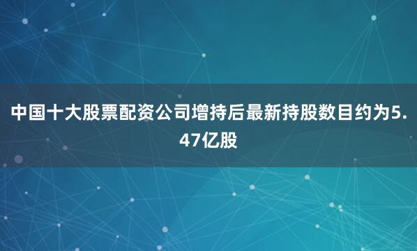 中国十大股票配资公司增持后最新持股数目约为5.47亿股