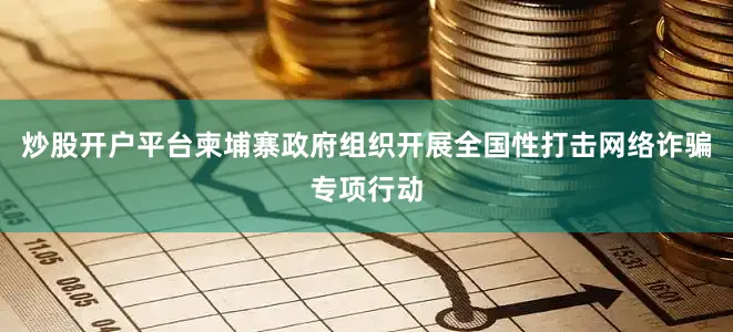 炒股开户平台柬埔寨政府组织开展全国性打击网络诈骗专项行动