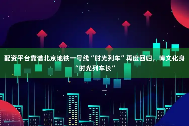 配资平台靠谱北京地铁一号线“时光列车”再度回归，博文化身“时光列车长”