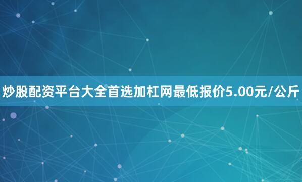 炒股配资平台大全首选加杠网最低报价5.00元/公斤