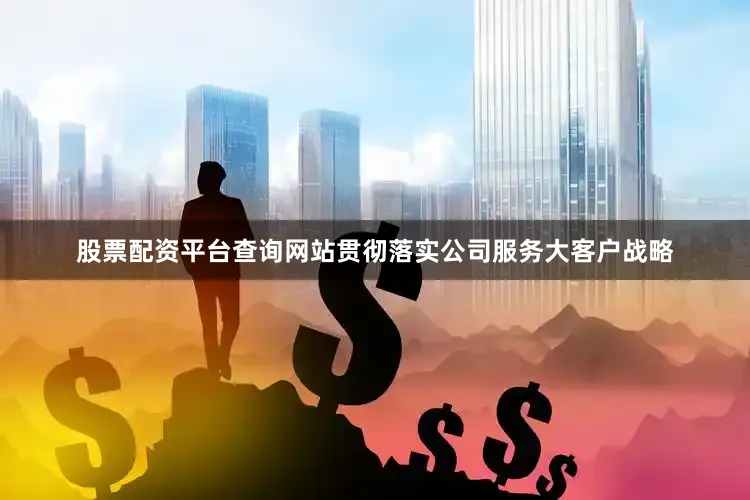 股票配资平台查询网站贯彻落实公司服务大客户战略