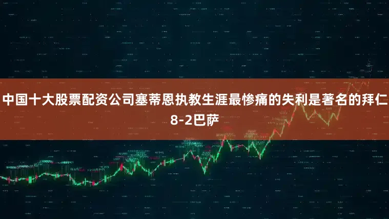 中国十大股票配资公司塞蒂恩执教生涯最惨痛的失利是著名的拜仁8-2巴萨